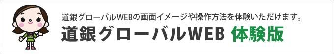 「道銀グローバルWEBを利用した｢外国送金｣｢輸入信用状開設・条件変更｣のお申込手続の画面イメージや操作方法を体験いただけます。道銀グローバルWEB 体験版